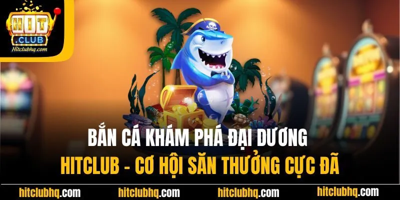 Bắn Cá Khám Phá Đại Dương Hitclub - Cơ Hội Săn Thưởng Cực Đã